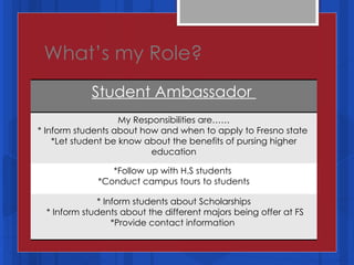 What’s my Role? Student Ambassador  My Responsibilities are…… * Inform students about how and when to apply to Fresno state  *Let student be know about the benefits of pursing higher education *Follow up with H.S students  *Conduct campus tours to students * Inform students about Scholarships * Inform students about the different majors being offer at FS *Provide contact information  