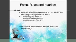 Facts, Rules and queries:
 Rules:
 A teacher will guide students if that student studies that
particular course taught by that teacher.
 guide(Teacher,Student):-
teaches(Teacher,Course),
student(Student,Course).
Note: Variable name start with a capital letter or an
underscore(_).
 