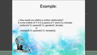 Example:
 How would you define a mother relationship?
X is the mother of Y if X is parent of Y and X is a female.
mother(X,Y):-parent(X,Y), gender(X, female).
or
mother(X,Y):-parent(X,Y), female(X).
 