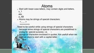 Atoms
 Start with lower-case letters, may contain digits and letters.
x_1
abc
a_AB
 Atoms may be strings of special characters:
< … … . >
=======>
Need to be careful while using strings of special characters
because some strings of special characters are predefined in
prolog for special purpose. i.e. :-
 Strings of characters enclosed in quotes. Are usefull when we
want an atom to start with a capital letter.
i.e. ‘Bob’
 