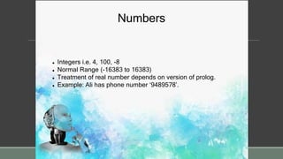 Numbers
 Integers i.e. 4, 100, -8
 Normal Range (-16383 to 16383)
 Treatment of real number depends on version of prolog.
 Example: Ali has phone number ‘9489578’.
 