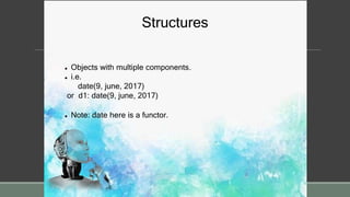 Structures
 Objects with multiple components.
 i.e.
date(9, june, 2017)
or d1: date(9, june, 2017)
 Note: date here is a functor.
 