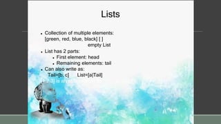 Lists
 Collection of multiple elements:
[green, red, blue, black] [ ]
empty List
 List has 2 parts:
 First element: head
 Remaining elements: tail
 Can also write as:
Tail=[b, c] List=[a|Tail]
[1,2,3] is an abbreviation for .(1, .(2, .(3,[])))
 