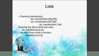 Lists
 Checking membership:
list_member(Item,[Item|R]).
list_member(Item,[D|Tail]):-
list_member(Item,Tail).
Querying the above facts and rules:
list_member(a,[a,b,c]).
 We also have a built in function:
member(x,[a,b,c])
 