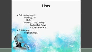Lists
 Calculating length:
findlen([],X):-
X=0.
findlen([X|Tail],Count):-
findlen(Tail,Prev),
Count = Prev + 1.
 Built in way:
length([a,b,c],L)
 