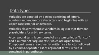 Data types
Variables are denoted by a string consisting of letters,
numbers and underscore characters, and beginning with an
upper-case letter or underscore.
Variables closely resemble variables in logic in that they are
placeholders for arbitrary terms.
A compound term is composed of an atom called a "functor"
and a number of "arguments", which are again terms.
Compound terms are ordinarily written as a functor followed
by a comma-separated list of argument terms, which is
contained in parentheses.
 