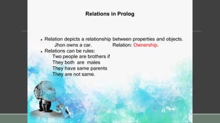 Relations in Prolog
 Relation depicts a relationship between properties and objects.
Relation: Ownership.
Jhon owns a car.
 Relations can be rules:
Two people are brothers if
They both are males
They have same parents
They are not same.
 