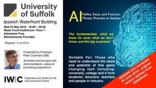 Wed 23 May 2018 18:00 – 20:00
Water Front Auditorium: Floor 1
Admission Free
Refreshments Provided
Register: EventBrite
Out of hours public lecture
Presented by Professor
Peter Cochrane OBE
Ipswich Waterfront Building
Animated tutorial style with,
demonstrations, videos &
provoking propositions
Organised and hosted by the
UoS Innovation Centre
AI
The fundamentals; what we
know for sure; what we don’t
know; and the big surprises!
Fables, Facts, and Futures,
Threat, Promise or Saviour
Suitable For: Those who
need to understand the basis
and potential of this game
changing tech including:
university, college and 6 form
students; lecturers, teachers
and people in industry
Updated and corrected
24 June 2018 - original
version deleted from
SlideShare
 