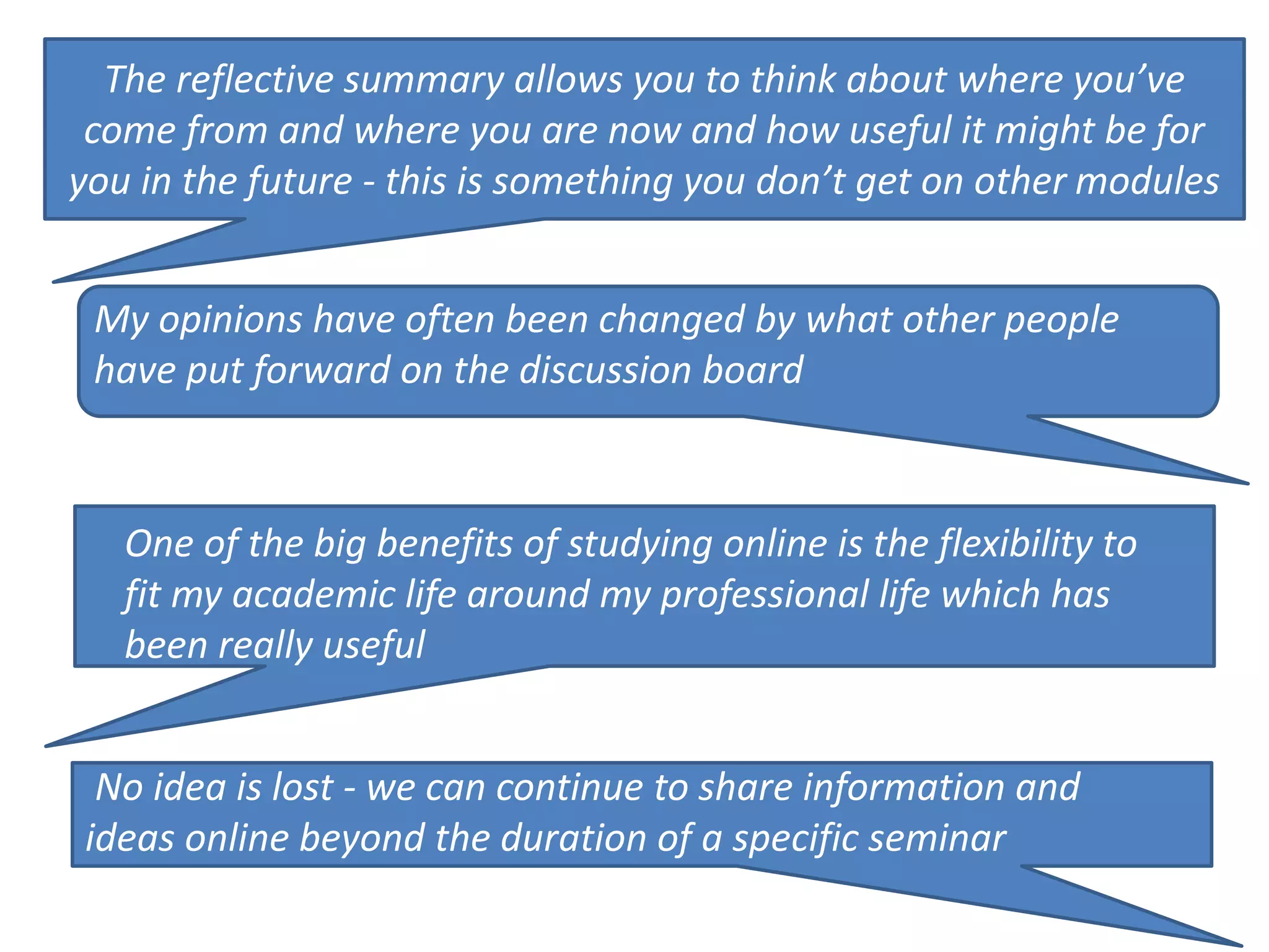 The reflective summary allows you to think about where you’ve 
come from and where you are now and how useful it might be for 
you in the future - this is something you don’t get on other modules 
My opinions have often been changed by what other people 
have put forward on the discussion board 
One of the big benefits of studying online is the flexibility to 
fit my academic life around my professional life which has 
been really useful 
No idea is lost - we can continue to share information and 
ideas online beyond the duration of a specific seminar 
 