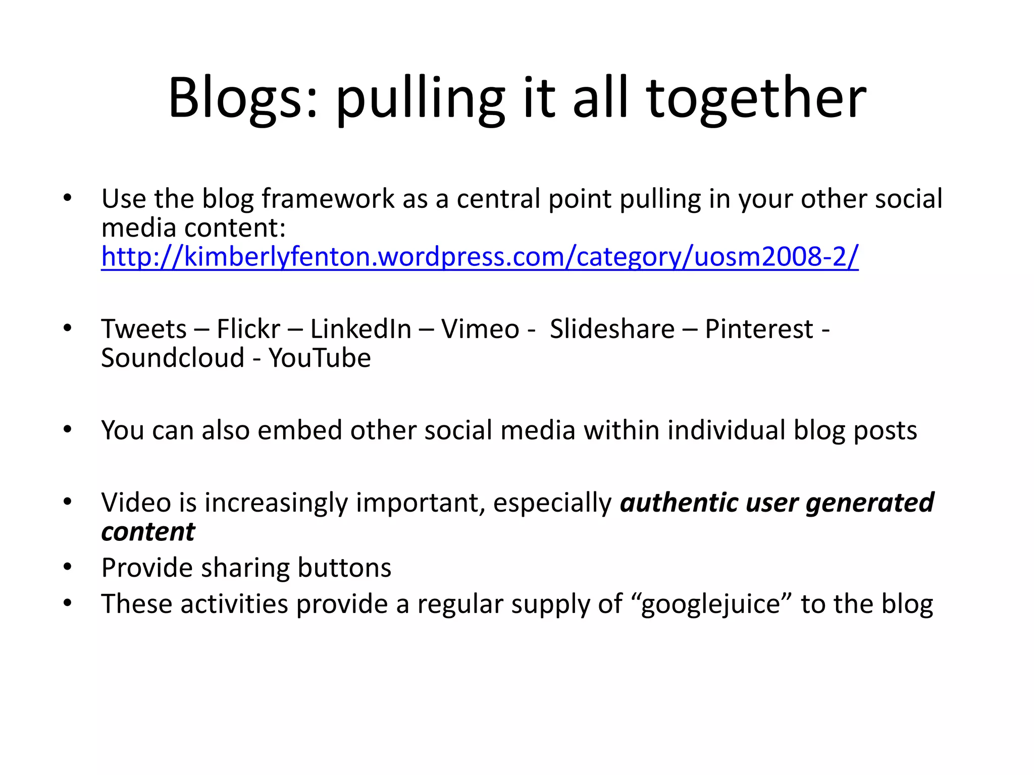 Blogs: pulling it all together 
• Use the blog framework as a central point pulling in your other social 
media content: 
http://kimberlyfenton.wordpress.com/category/uosm2008-2/ 
• Tweets – Flickr – LinkedIn – Vimeo - Slideshare – Pinterest - 
Soundcloud - YouTube 
• You can also embed other social media within individual blog posts 
• Video is increasingly important, especially authentic user generated 
content 
• Provide sharing buttons 
• These activities provide a regular supply of “googlejuice” to the blog 
 