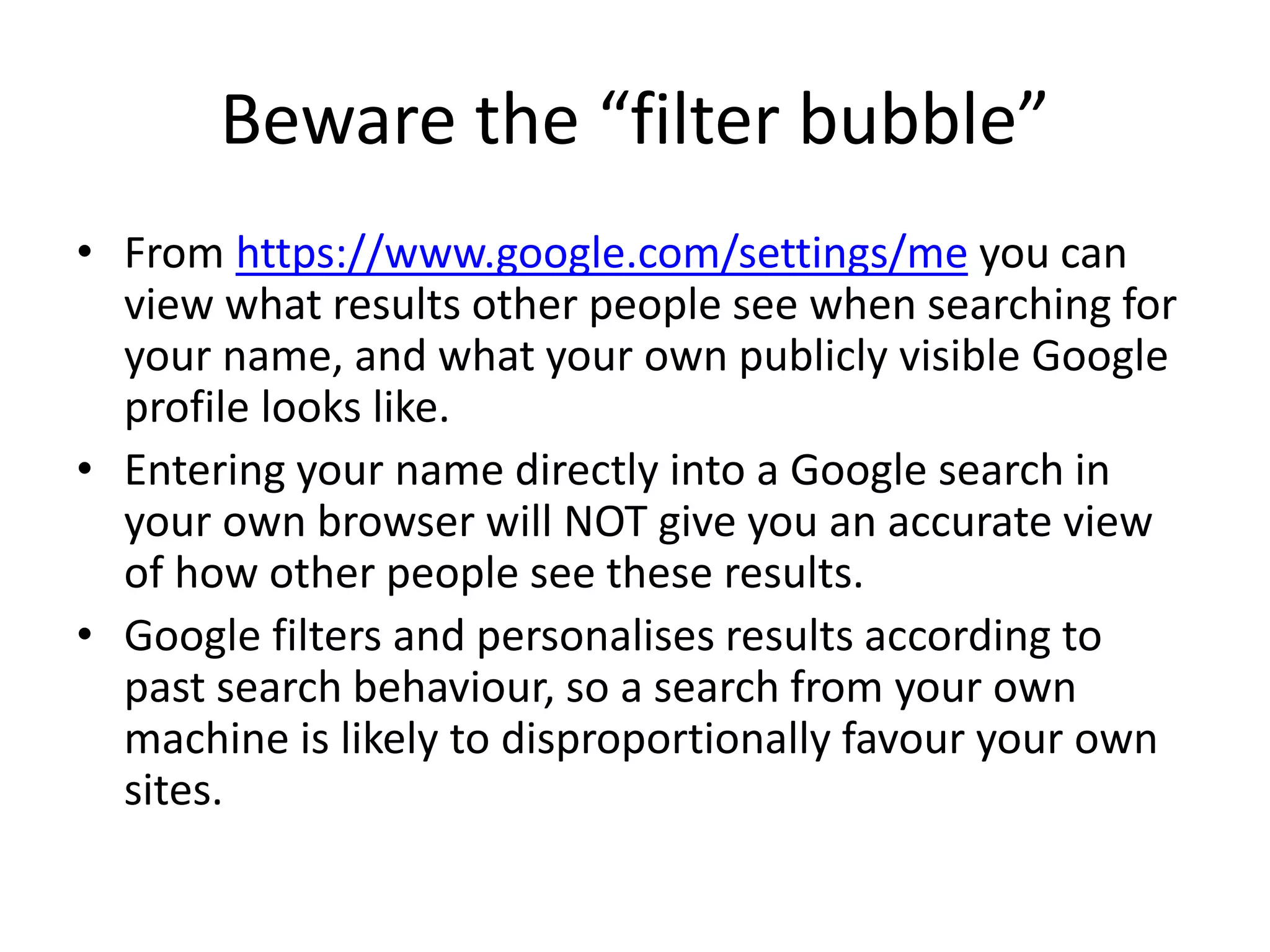 Beware the “filter bubble” 
• From https://www.google.com/settings/me you can 
view what results other people see when searching for 
your name, and what your own publicly visible Google 
profile looks like. 
• Entering your name directly into a Google search in 
your own browser will NOT give you an accurate view 
of how other people see these results. 
• Google filters and personalises results according to 
past search behaviour, so a search from your own 
machine is likely to disproportionally favour your own 
sites. 
 