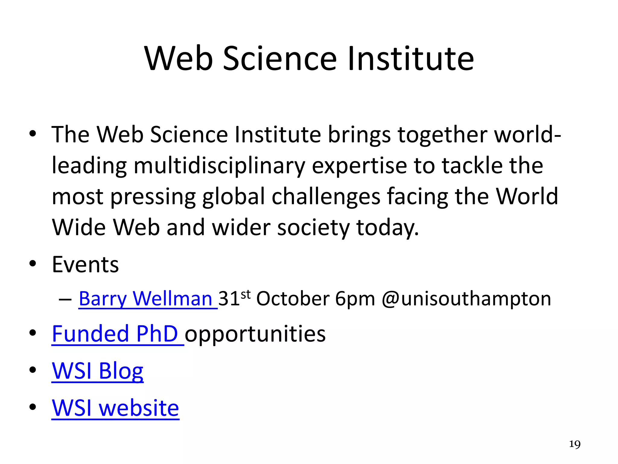 Web Science Institute 
• The Web Science Institute brings together world-leading 
multidisciplinary expertise to tackle the 
most pressing global challenges facing the World 
Wide Web and wider society today. 
• Events 
– Barry Wellman 31st October 6pm @unisouthampton 
• Funded PhD opportunities 
• WSI Blog 
• WSI website 
19 
 