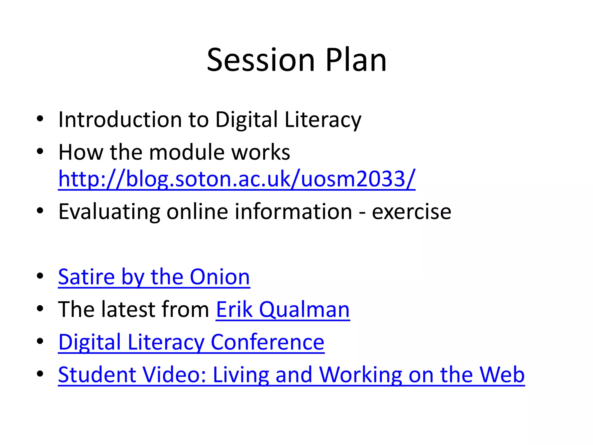 Session Plan 
• Introduction to Digital Literacy 
• How the module works 
http://blog.soton.ac.uk/uosm2033/ 
• Evaluating online information - exercise 
• Satire by the Onion 
• The latest from Erik Qualman 
• Digital Literacy Conference 
• Student Video: Living and Working on the Web 
 