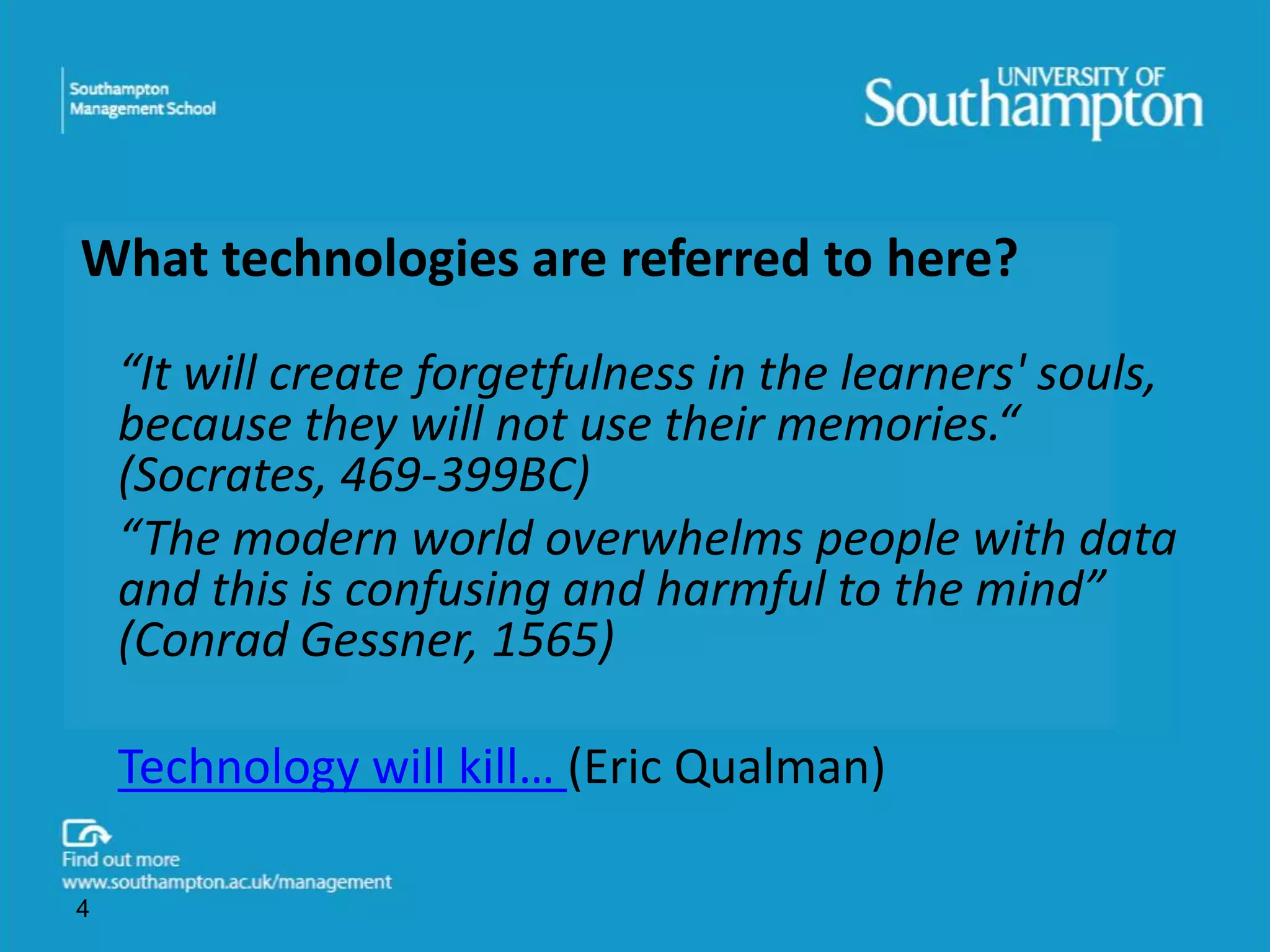 What technologies are referred to here? 
“It will create forgetfulness in the learners' souls, 
because they will not use their memories.“ 
(Socrates, 469-399BC) 
“The modern world overwhelms people with data 
and this is confusing and harmful to the mind” 
(Conrad Gessner, 1565) 
Technology will kill… (Eric Qualman) 
4 
 
