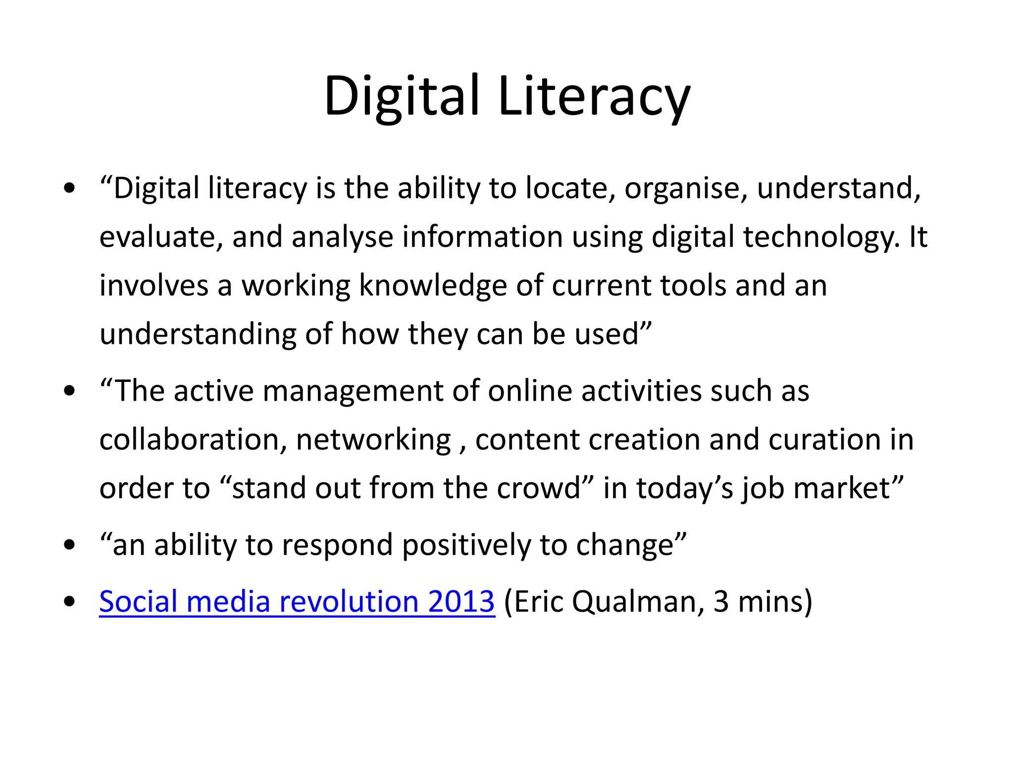 Digital Literacy 
• “Digital literacy is the ability to locate, organise, understand, 
evaluate, and analyse information using digital technology. It 
involves a working knowledge of current tools and an 
understanding of how they can be used” 
• “The active management of online activities such as 
collaboration, networking , content creation and curation in 
order to “stand out from the crowd” in today’s job market” 
• “an ability to respond positively to change” 
• Social media revolution 2013 (Eric Qualman, 3 mins) 
 
