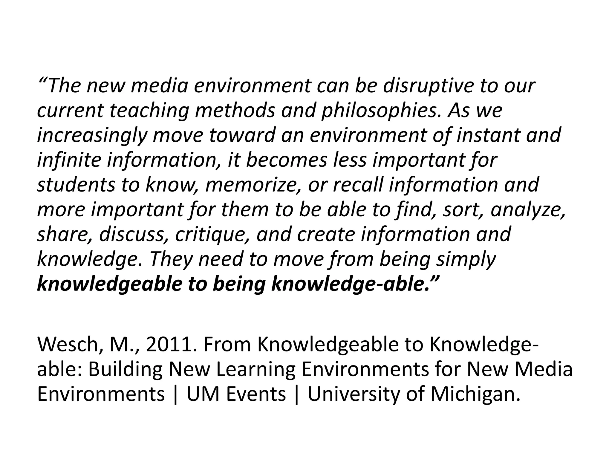 “The new media environment can be disruptive to our 
current teaching methods and philosophies. As we 
increasingly move toward an environment of instant and 
infinite information, it becomes less important for 
students to know, memorize, or recall information and 
more important for them to be able to find, sort, analyze, 
share, discuss, critique, and create information and 
knowledge. They need to move from being simply 
knowledgeable to being knowledge-able.” 
Wesch, M., 2011. From Knowledgeable to Knowledge-able: 
Building New Learning Environments for New Media 
Environments | UM Events | University of Michigan. 
 