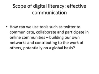 Scope of digital literacy: effective
communication
• How can we use tools such as twitter to
communicate, collaborate and participate in
online communities – building our own
networks and contributing to the work of
others, potentially on a global basis?
 