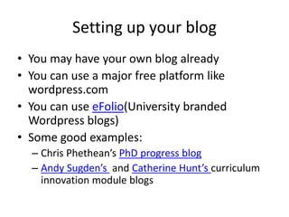 Setting up your blog
• You may have your own blog already
• You can use a major free platform like
wordpress.com
• You can use eFolio(University branded
Wordpress blogs)
• Some good examples:
– Chris Phethean’s PhD progress blog
– Andy Sugden’s and Catherine Hunt’s curriculum
innovation module blogs
 