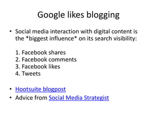 Google likes blogging
• Social media interaction with digital content is
the *biggest influence* on its search visibility:
1. Facebook shares
2. Facebook comments
3. Facebook likes
4. Tweets
• Hootsuite blogpost
• Advice from Social Media Strategist
 