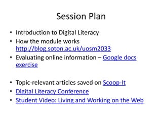 Session Plan
• Introduction to Digital Literacy
• How the module works
http://blog.soton.ac.uk/uosm2033
• Evaluating online information – Google docs
exercise
• Topic-relevant articles saved on Scoop-It
• Digital Literacy Conference
• Student Video: Living and Working on the Web
 
