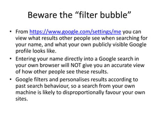 Beware the “filter bubble”
• From https://www.google.com/settings/me you can
view what results other people see when searching for
your name, and what your own publicly visible Google
profile looks like.
• Entering your name directly into a Google search in
your own browser will NOT give you an accurate view
of how other people see these results.
• Google filters and personalises results according to
past search behaviour, so a search from your own
machine is likely to disproportionally favour your own
sites.
 