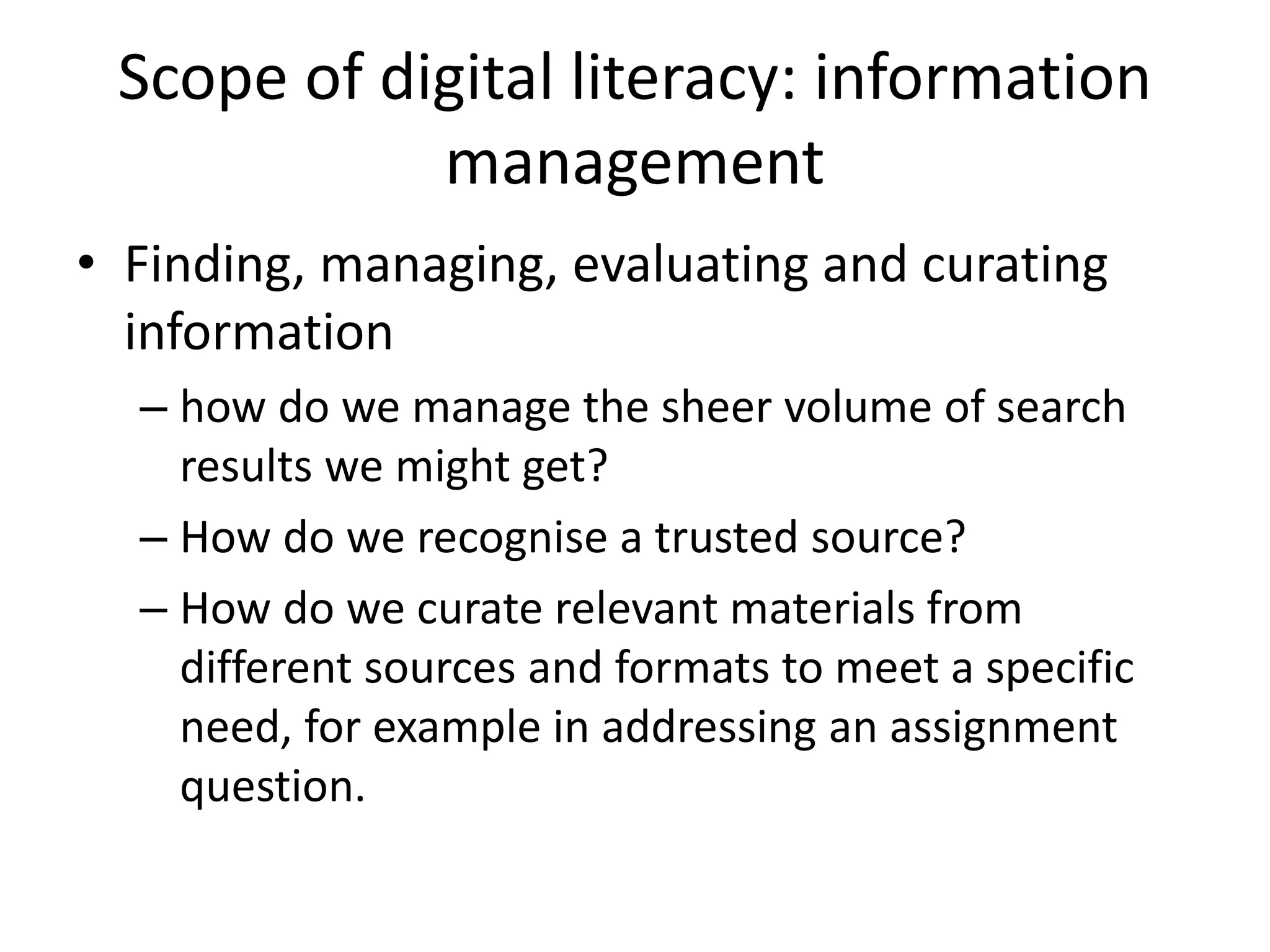 Scope of digital literacy: information
management
• Finding, managing, evaluating and curating
information
– how do we manage the sheer volume of search
results we might get?
– How do we recognise a trusted source?
– How do we curate relevant materials from
different sources and formats to meet a specific
need, for example in addressing an assignment
question.
 