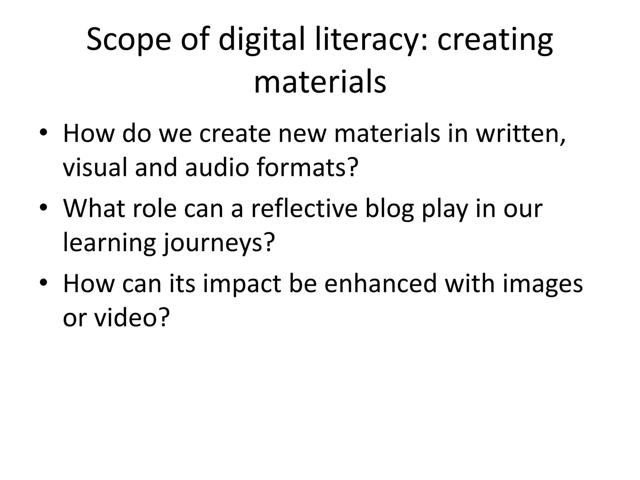 Scope of digital literacy: creating
materials
• How do we create new materials in written,
visual and audio formats?
• What role can a reflective blog play in our
learning journeys?
• How can its impact be enhanced with images
or video?
 