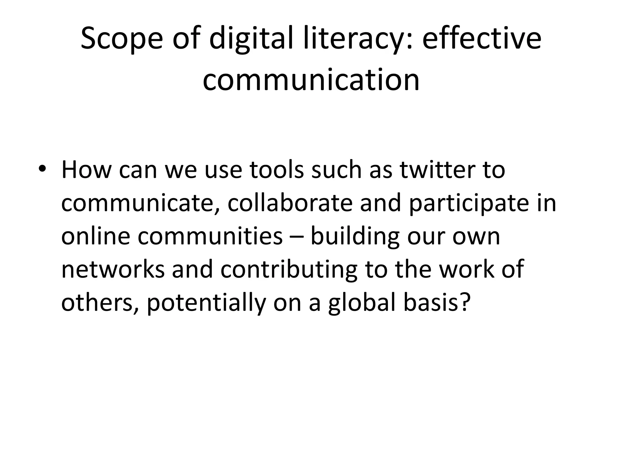 Scope of digital literacy: effective
communication
• How can we use tools such as twitter to
communicate, collaborate and participate in
online communities – building our own
networks and contributing to the work of
others, potentially on a global basis?
 