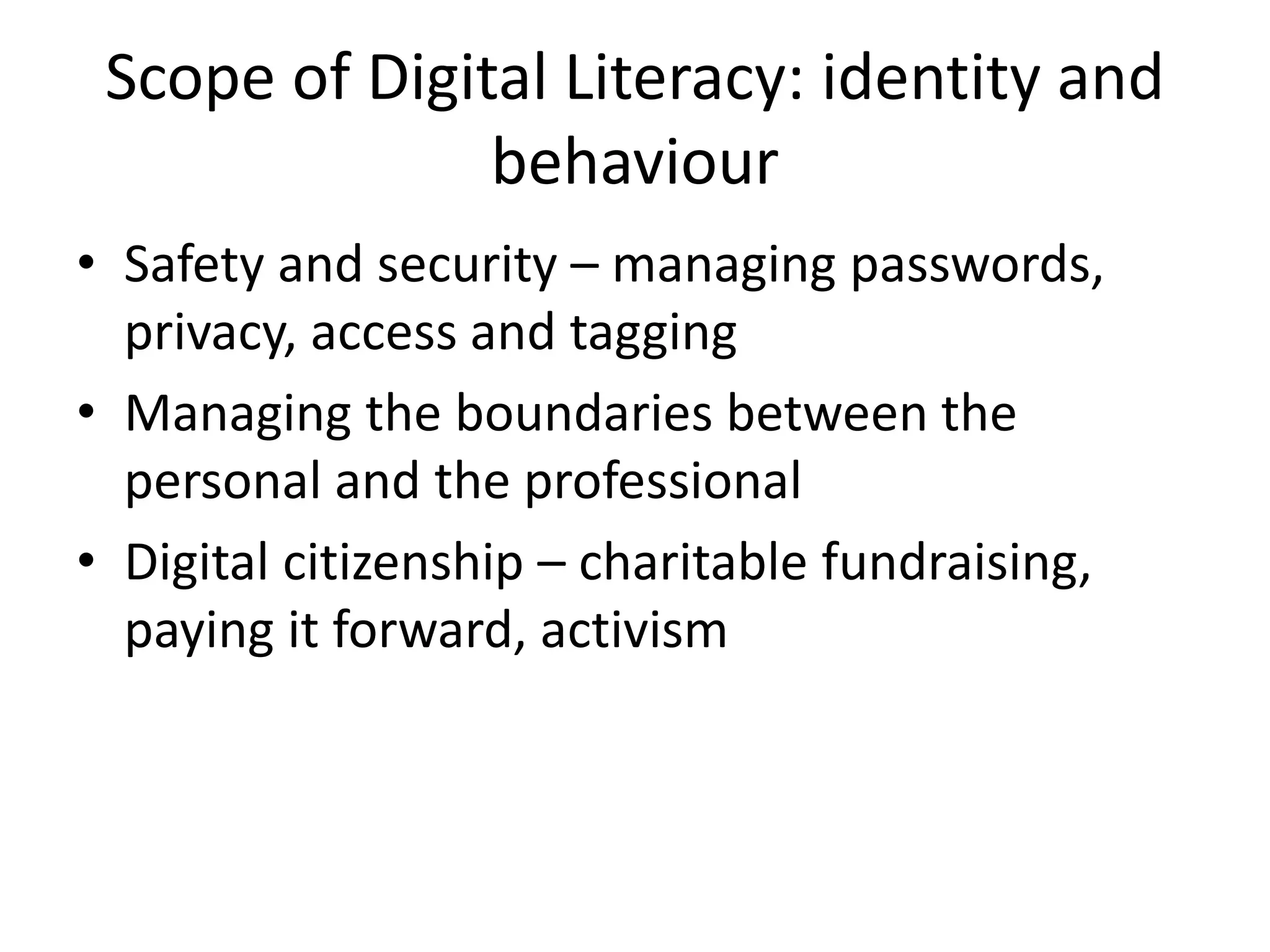Scope of Digital Literacy: identity and
behaviour
• Safety and security – managing passwords,
privacy, access and tagging
• Managing the boundaries between the
personal and the professional
• Digital citizenship – charitable fundraising,
paying it forward, activism
 