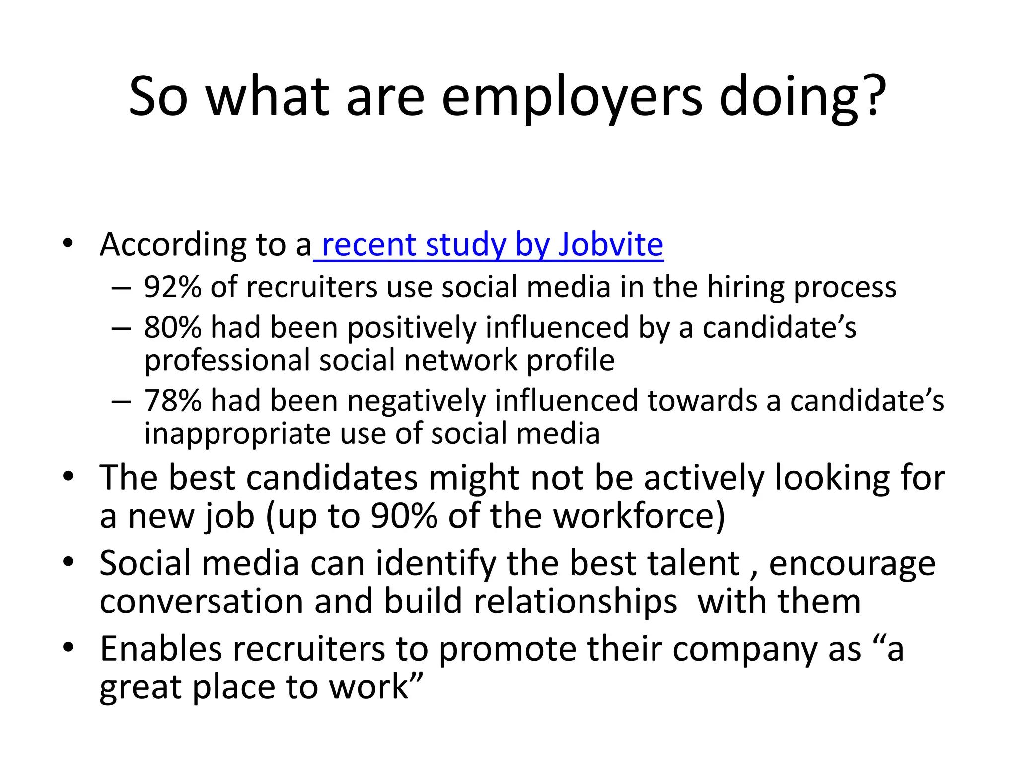 So what are employers doing?
• According to a recent study by Jobvite
– 92% of recruiters use social media in the hiring process
– 80% had been positively influenced by a candidate’s
professional social network profile
– 78% had been negatively influenced towards a candidate’s
inappropriate use of social media
• The best candidates might not be actively looking for
a new job (up to 90% of the workforce)
• Social media can identify the best talent , encourage
conversation and build relationships with them
• Enables recruiters to promote their company as “a
great place to work”
 