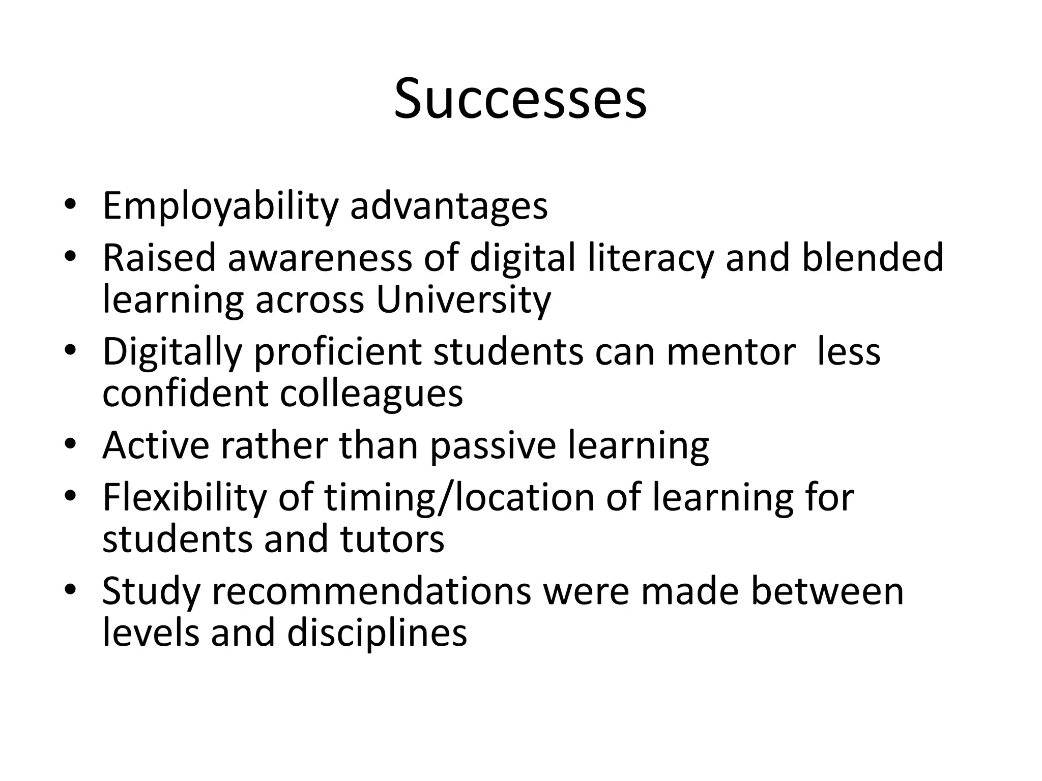 Successes
• Employability advantages
• Raised awareness of digital literacy and blended
learning across University
• Digitally proficient students can mentor less
confident colleagues
• Active rather than passive learning
• Flexibility of timing/location of learning for
students and tutors
• Study recommendations were made between
levels and disciplines
 