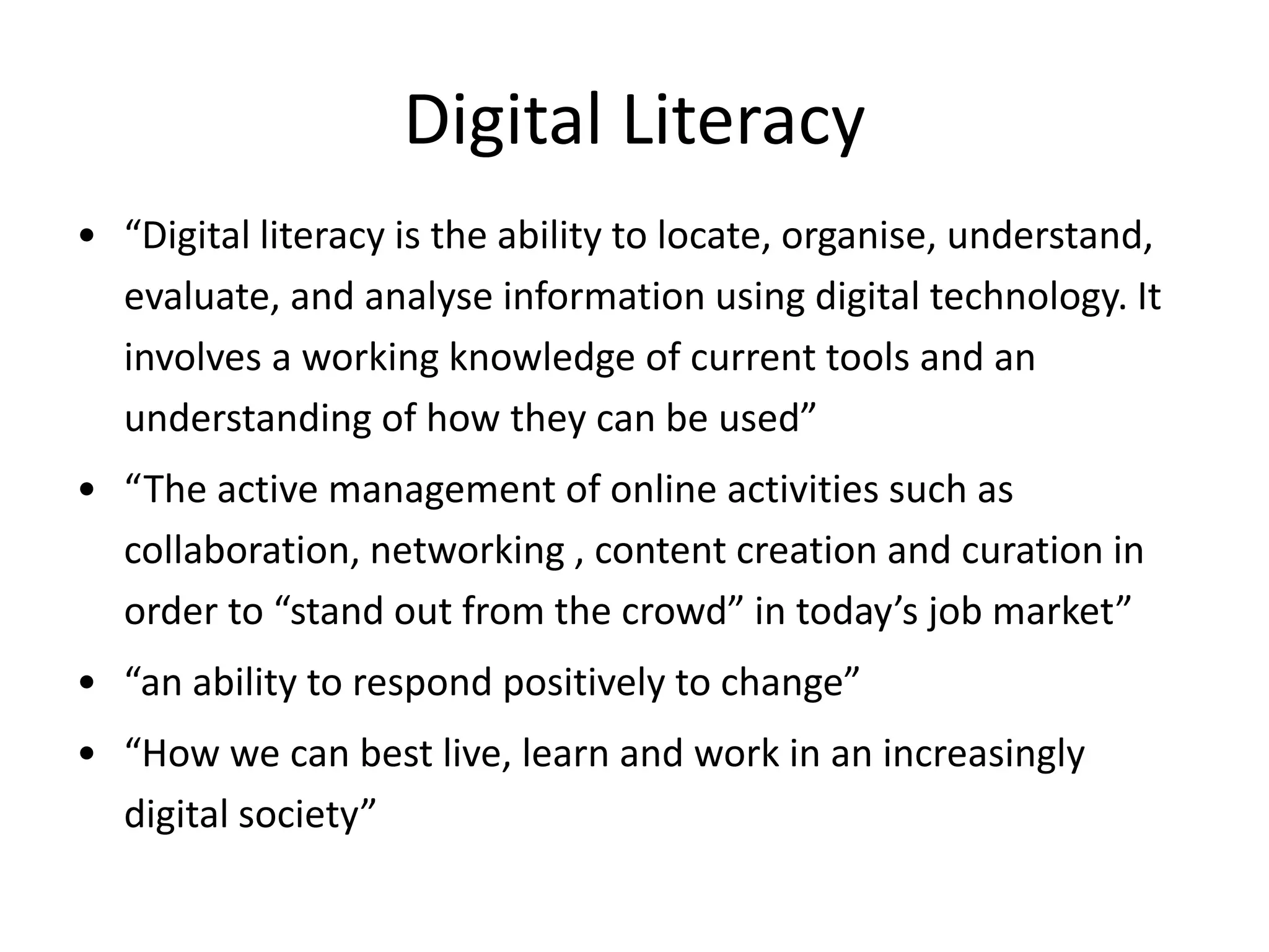 Digital Literacy
• “Digital literacy is the ability to locate, organise, understand,
evaluate, and analyse information using digital technology. It
involves a working knowledge of current tools and an
understanding of how they can be used”
• “The active management of online activities such as
collaboration, networking , content creation and curation in
order to “stand out from the crowd” in today’s job market”
• “an ability to respond positively to change”
• “How we can best live, learn and work in an increasingly
digital society”
 