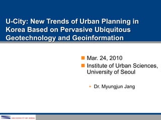 U-City: New Trends of Urban Planning in Korea Based on Pervasive Ubiquitous Geotechnology and Geoinformation Mar. 24, 2010 Institute of Urban Sciences, University of Seoul ,[object Object],[object Object]