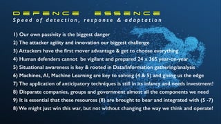 D e f e n c e e s s e n c e
S p e e d o f d e t e c t i o n , r e s p o n s e & a d a p t a t i o n
1) Our own passivity is the biggest danger
2) The attacker agility and innovation our biggest challenge
3) Attackers have the ﬁrst mover advantage & get to choose everything
4) Human defenders cannot be vigilant and prepared 24 x 365 year-on-year
5) Situational awareness is key & rooted in Data/Information gathering/analysis
6) Machines, AI, Machine Learning are key to solving (4 & 5) and giving us the edge
7) The application of anticipatory techniques is still in its infancy and needs investment!
8) Disparate companies, groups and government almost all the components we need
9) It is essential that these resources (8) are brought to bear and integrated with (5 -7)
8) We might just win this war, but not without changing the way we think and operate!
 