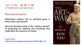 M I N D S E T S
A d i f f e re n t p e r s p e c t i ve
https://
www.y
outube.
com/
watch?
v=X7rh
ovBK_e
A
Audio Book
https://www.youtube.com/watch?v=X7rhovBK_eA
Written 5th C BC
Most important points:
Information matters and an educated guess is
better than a gut decision
Generals should be adept at the "military calculus"
of accounting for anything and everything that
could affect the outcome of a battle
 