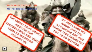 pA r A D O X 2
N o re t a l i a t o r y d e f e n c e
BY
and
large
w
e
know
w
ho
the
attackers
are
and
w
here
they
reside
but
opt
to
do
nothing
the
enem
y
have
sim
ply
adopted
our
technologies
and
used
them
as
w
eapons
against
us
 