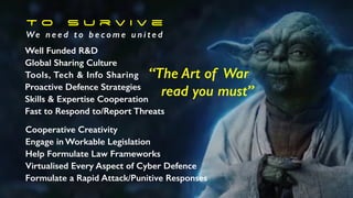 T o S u r v i v e
We n e e d t o b e c o m e u n i t e d
Well Funded R&D
Global Sharing Culture
Tools, Tech & Info Sharing
Proactive Defence Strategies
Skills & Expertise Cooperation
Fast to Respond to/Report Threats
Cooperative Creativity
Engage in Workable Legislation
Help Formulate Law Frameworks
Virtualised Every Aspect of Cyber Defence
Formulate a Rapid Attack/Punitive Responses
“The Art of War
read you must”
 