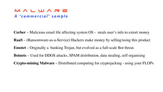 m a l w a r e
A ‘c o m m e rc i a l ’ s a m p l e
Cerber – Malicious email ﬁle affecting system OS - steals user’s info to extort money
RaaS – (Ransomware-as-a-Service) Hackers make money by selling/using this product
Emotet – Originally a banking Trojan, but evolved as a full-scale Bot threat.
Botnets – Used for DDOS attacks, SPAM distribution, data stealing, self organising
Crypto-mining Malware – Distributed computing for cryptojacking - using your FLOPs
 