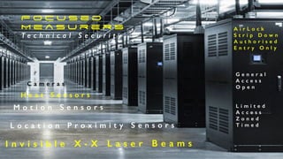 F o c u s e d
M e a s u r e r s
T e c h n i c a l S e c u r i t y
A i r L o c k
S t r i p D o w n
A u t h o r i s e d
E n t r y O n l y
G e n e r a l
A c c e s s
O p e n
L i m i t e d
A c c e s s
Z o n e d
T i m e d
C a m e r a s
H e a t S e n s o r s
M o t i o n S e n s o r s
L o c a t i o n P r o x i m i t y S e n s o r s
I n v i s i b l e X - X L a s e r B e a m s
 