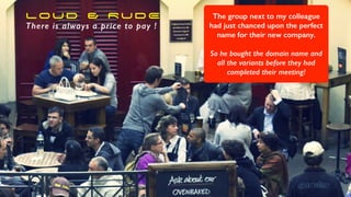 LOUD & RUDE
There is always a price to pay !
The group next to my colleague
had just chanced upon the perfect
name for their new company.
So he bought the domain name and
all the variants before they had
completed their meeting!
 