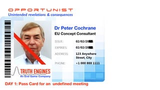 O p P o r t u n i s t
Unintended revelations & consequences
TRUTH ENGINES
An End Game Company
Dr Peter Cochrane
EU Concept Consultant
DAY 1: Pass Card for an undeﬁned meeting
 