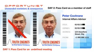 O p P o r t u n i s t
Unintended revelations & consequences
TRUTH ENGINES
An End Game Company
Dr Peter Cochrane
EU Concept Consultant
DAY 1: Pass Card for an undeﬁned meeting
TRUTH ENGINES
An End Game Company
Peter Cochrane
Internal Aﬀairs Advisor
DAY 2: Pass Card as a member of staﬀ
 