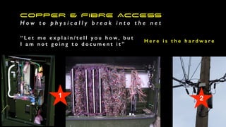 COPPER & FIBRE ACCESS
H o w t o p h y s i c a l l y b r e a k i n t o t h e n e t
“ L e t m e e x p l a i n / t e l l y o u h o w , b u t
I a m n o t g o i n g t o d o c u m e n t i t ”
H e r e i s t h e h a r d w a r e
1 2
 
