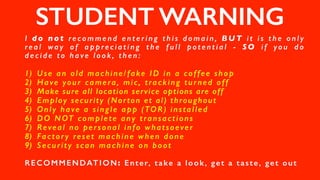 STUDENT WARNING
I d o n o t re c o m m e n d e n t e r i n g t h i s d o m a i n , BU T i t i s t h e o n l y
re a l wa y o f a p p re c i a t i n g t h e f u l l p o t e n t i a l - S O i f yo u d o
d e c i d e t o h a ve l o o k , t h e n :
1) Use an old machine/fake ID in a coffee shop
2) Have your camera, mic, tracking turned off
3) Make sure all location service options are off
4) Employ security (Norton et al) throughout
5) Only have a single app (TOR) installed
6) DO NOT complete any transactions
7) Reveal no personal info whatsoever
8) Factory reset machine when done
9) Security scan machine on boot
RECOMMENDATION: Enter, take a look, get a taste, get out
 