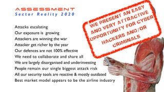 Assessment
S e c t o r R e a l i t y 2 0 2 0
Attacks escalating
Our exposure is growing
Attackers are winning the war
Attacker get richer by the year
Our defences are not 100% effective
We need to collaborate and share all
We are largely disorganised and underinvesting
People remain our single biggest attack risk
All our security tools are reactive & mostly outdated
Best market model appears to be the airline industry
We present an easy
and very attractive
Opportunity for cyber
hackers and/or
criminals
 