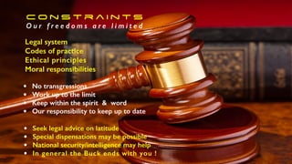 • No transgressions
• Work up to the limit
• Keep within the spirit & word
• Our responsibility to keep up to date
• Seek legal advice on latitude
• Special dispensations may be possible
• National security/intelligence may help
• In general the Buck ends with you !
C o n s t r a i n t s
O u r f r e e d o m s a r e l i m i t e d
Legal system
Codes of practice
Ethical principles
Moral responsibilities
 