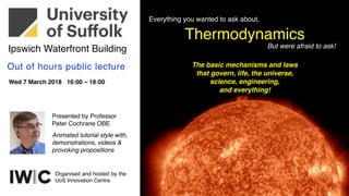Thermodynamics
The basic mechanisms and laws
that govern, life, the universe,
science, engineering,
and everything!
Everything you wanted to ask about,
But were afraid to ask!
Wed 7 March 2018 16:00 – 18:00
Out of hours public lecture
Presented by Professor
Peter Cochrane OBE
Ipswich Waterfront Building
Animated tutorial style with,
demonstrations, videos &
provoking propositions
Organised and hosted by the
UoS Innovation Centre
 