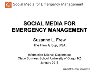 Social Media for Emergency ManagementNatural
Disaster Response and Recovery



   SOCIAL MEDIA FOR
EMERGENCY MANAGEMENT
              Suzanne L. Frew
              The Frew Group, USA

          Information Science Department
   Otago Business School, University of Otago, NZ
                   January 2013
                                   Copyright The Frew Group 20130copy
 