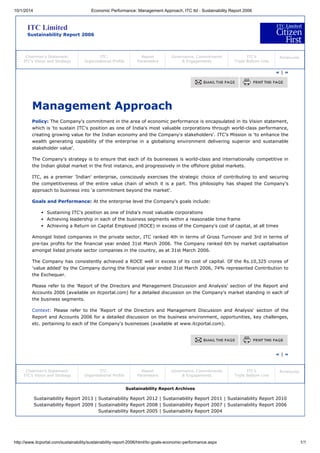 10/1/2014 Economic Performance: Management Approach, ITC ltd - Sustainability Report 2006
http://www.itcportal.com/sustainability/sustainability-report-2006/html/itc-goals-economic-performance.aspx 1/1
ITC Limited
Sustainability Report 2006
Chairman’s Statement:
ITC’s Vision and Strategy
ITC:
Organisational Profile
Report
Parameters
Governance, Commitments
& Engagements
ITC’s
Triple Bottom Line
Annexures
« | »
Management Approach
Policy: The Company's commitment in the area of economic performance is encapsulated in its Vision statement,
which is 'to sustain ITC's position as one of India's most valuable corporations through world-class performance,
creating growing value for the Indian economy and the Company's stakeholders'. ITC's Mission is 'to enhance the
wealth generating capability of the enterprise in a globalising environment delivering superior and sustainable
stakeholder value'.
The Company's strategy is to ensure that each of its businesses is world-class and internationally competitive in
the Indian global market in the first instance, and progressively in the offshore global markets.
ITC, as a premier 'Indian' enterprise, consciously exercises the strategic choice of contributing to and securing
the competitiveness of the entire value chain of which it is a part. This philosophy has shaped the Company's
approach to business into 'a commitment beyond the market'.
Goals and Performance: At the enterprise level the Company's goals include:
Sustaining ITC's position as one of India's most valuable corporations
Achieving leadership in each of the business segments within a reasonable time frame
Achieving a Return on Capital Employed (ROCE) in excess of the Company's cost of capital, at all times
Amongst listed companies in the private sector, ITC ranked 4th in terms of Gross Turnover and 3rd in terms of
pre-tax profits for the financial year ended 31st March 2006. The Company ranked 6th by market capitalisation
amongst listed private sector companies in the country, as at 31st March 2006.
The Company has consistently achieved a ROCE well in excess of its cost of capital. Of the Rs.10,325 crores of
'value added' by the Company during the financial year ended 31st March 2006, 74% represented Contribution to
the Exchequer.
Please refer to the 'Report of the Directors and Management Discussion and Analysis' section of the Report and
Accounts 2006 (available on itcportal.com) for a detailed discussion on the Company's market standing in each of
the business segments.
Context: Please refer to the 'Report of the Directors and Management Discussion and Analysis' section of the
Report and Accounts 2006 for a detailed discussion on the business environment, opportunities, key challenges,
etc. pertaining to each of the Company's businesses (available at www.itcportal.com).
« | »
Chairman’s Statement:
ITC’s Vision and Strategy
ITC:
Organisational Profile
Report
Parameters
Governance, Commitments
& Engagements
ITC’s
Triple Bottom Line
Annexures
Sustainability Report Archives
Sustainability Report 2013 | Sustainability Report 2012 | Sustainability Report 2011 | Sustainability Report 2010
Sustainability Report 2009 | Sustainability Report 2008 | Sustainability Report 2007 | Sustainability Report 2006
Sustainability Report 2005 | Sustainability Report 2004
 