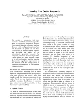 Learning How Best to Summarize
                    Terry COPECK, Stan SZPAKOWICZ, Nathalie JAPKOWICZ
                           School of Information Technology & Engineering
                                         University of Ottawa
                               800 King Edward, P.O. Box 450 Stn. A
                                 Ottawa, Ontario, Canada K1N 6N5
                              {terry, szpak, nat}@site.uottawa.ca




                      Abstract                         practical reasons and with few hypotheses in play.
                                                       From the outset it was clear that the approach we
    We present a summarizer that uses                  envisioned could be implemented in large part by
    alternative modules to perform its key tasks.
                                                       combining existing NLP research software which
    Such a configurable summarizer benefits
    from machine learning techniques that help         were either in the public domain or freely
    discover which configuration performs best         available from their authors. It suited our purposes
    for documents in general or for those              not to reinvent any more wheels than really
    characterized by particular lexical features.      necessary. It also seemed a good idea to use
    We determine the quality of an                     software which is known to the NLP research
    automatically generated summary by                 community and has already been subject to its
    computing a measure of its coverage of the         scrutiny. We therefore conceived of our
    content phrases in a model summary known           summarization system as a testbed in which we
    to be of good quality. Machine learning
                                                       could evaluate how well alternative black boxes
    demonstrates significant improvement in
    this measure over the average value of             developed by others cooperate as they perform one
    summaries produced from all configuration          of the key tasks involved in our method of
    parameter settings.                                summarization. The rationale inherent in this
                                                       architecture has itself in due course provided a
We perform text summarization by extracting the        research agenda.
most representative sentences from a single                We assumed that a summary composed of
document. Such summaries tend to be informative,       neighboring, thematically-related sentences should
rather than indicative; and generic, rather than       read better, and perhaps also convey more
biased towards the interests or purposes of any        information, than one in which each sentence is
reader. This is how we situate our work in the         independently chosen from the document as a
gradually emerging classification of summary           whole and thus likely bears no relation to its
types which was recently recapitulated in Kan,         neighbours. This assumption led to a process in
Klavans and McKeown (2002).                            which the text to be summarized is first broken
                                                       into segments, which are sequences of adjacent
1   System Design                                      sentences talking about the same topic. In a
Our work on summarization began several years          separate operation keyphrases are extracted from
ago in the context of a larger project with multiple   the whole text and ranked. Each sentence in the
objectives, in which summary generation would be       text is then rated according to the number of
one of the tools. We therefore came to this task for   highly-ranked keyphrases which it contains, and
 